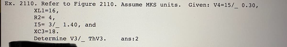 Ex. 2110. Refer to Figure 2110. Assume MKS units.
Given: V4=15/_ 0.30,
XL1=16,
R2= 4,
15= 3/
1.40, and
XC3=18.
Determine V3/ ThV3.
ans:2
