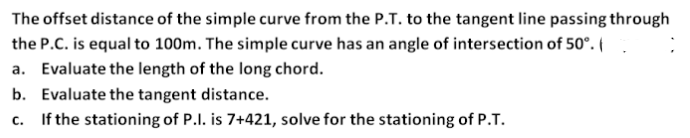 The offset distance of the simple curve from the P.T. to the tangent line passing through
the P.C. is equal to 100m. The simple curve has an angle of intersection of 50°.{
a. Evaluate the length of the long chord.
b. Evaluate the tangent distance.
c. If the stationing of P.I. is 7+421, solve for the stationing of P.T.
