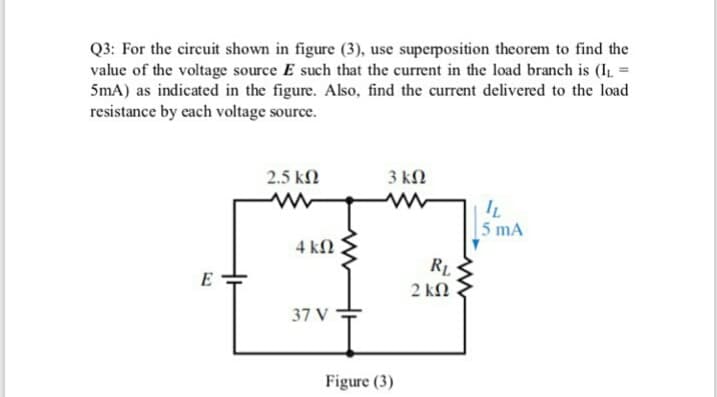 Q3: For the circuit shown in figure (3), use superposition theorem to find the
value of the voltage source E such that the current in the load branch is (IL =
5mA) as indicated in the figure. Also, find the current delivered to the load
resistance by each voltage source.
2.5 kN
3 kN
IL
[5 mA
4 kN
E
2 kN
37 V
Figure (3)
