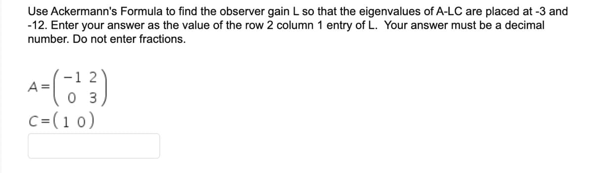 Use Ackermann's Formula to find the observer gain L so that the eigenvalues of A-LC are placed at -3 and
-12. Enter your answer as the value of the row 2 column 1 entry of L. Your answer must be a decimal
number. Do not enter fractions.
A
4= (-1¹3)
03
C = (10)