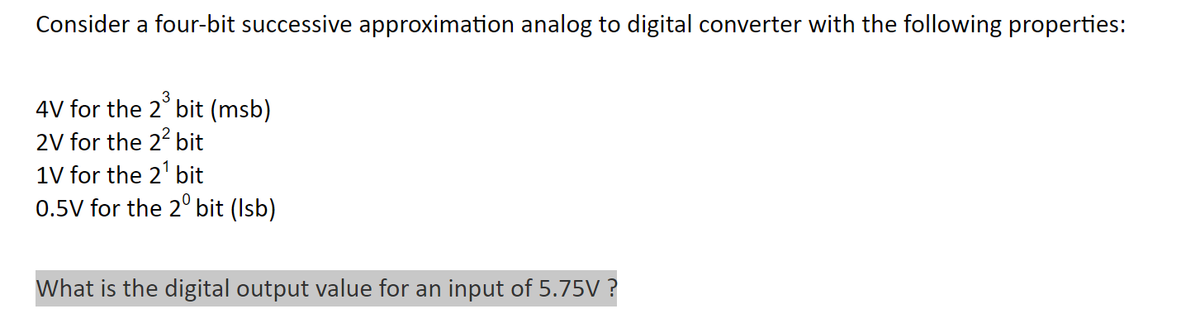 Consider a four-bit successive approximation analog to digital converter with the following properties:
4V for the 2³ bit (msb)
2V for the 2² bit
1V for the 2¹ bit
0.5V for the 20 bit (Isb)
What is the digital output value for an input of 5.75V ?