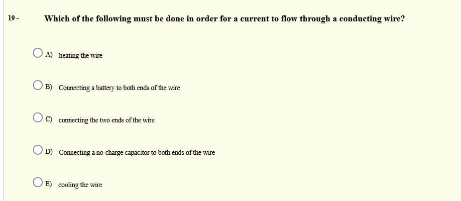 19 -
Which of the following must be done in order for a current to flow through a conducting wire?
O A) heating the wire
B) Connecting a battery to both ends of the wire
C) connecting the two ends of the wire
D) Connecting a no-charge capacitor to both ends of the wire
E) cooling the wire
