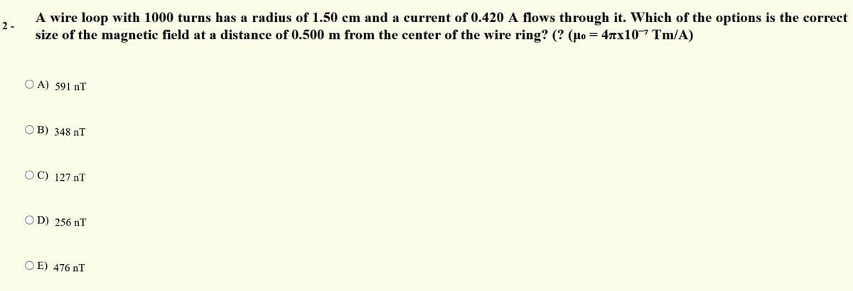 A wire loop with 1000 turns has a radius of 1.50 cm and a current of 0.420 A flows through it. Which of the options is the correct
size of the magnetic field at a distance of 0.500 m from the center of the wire ring? (? (µo = 4nx10-7 Tm/A)
2 -
O A) 591 nT
B) 348 nT
OC) 127 nT
O D) 256 nT
O E) 476 nT
