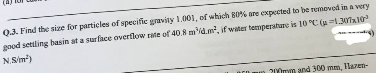 Q.3. Find the size for particles of specific gravity 1.001, of which 80% are expected to be removed in a very
good settling basin at a surface overflow rate of 40.8 m³/d.m2, if water temperature is 10 °C (u=1.307x103
N.S/m²)
mm 200mm and 300 mm, Hazen-
