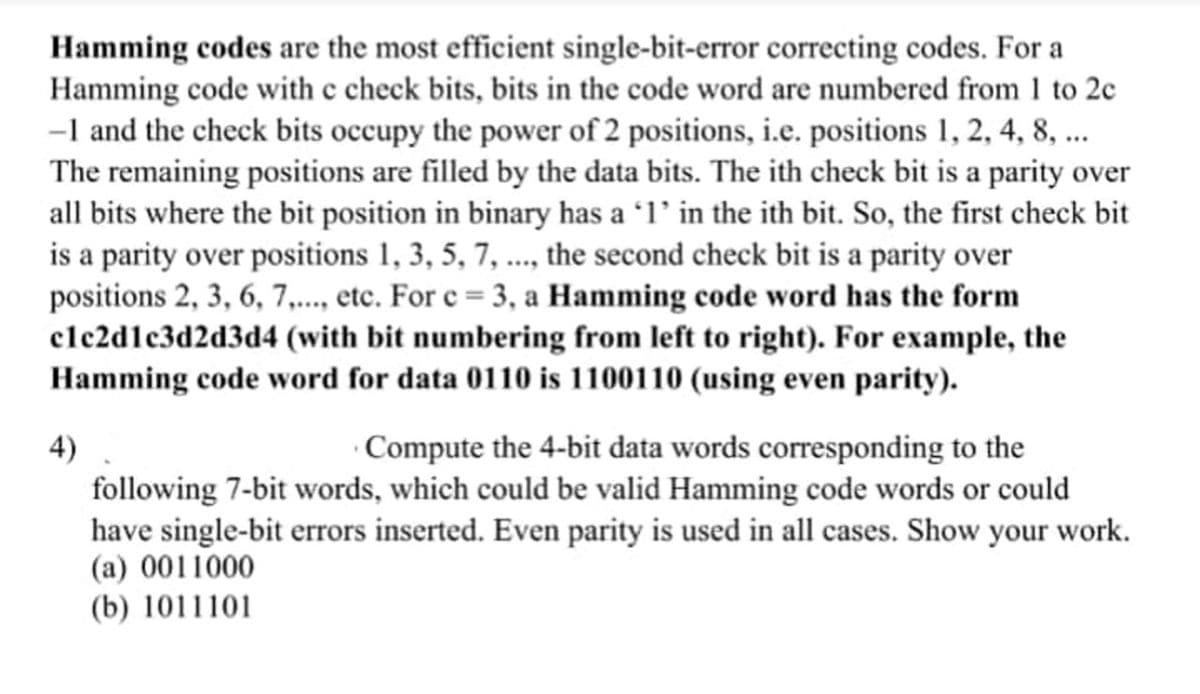 Hamming codes are the most efficient single-bit-error correcting codes. For a
Hamming code with c check bits, bits in the code word are numbered from 1 to 2c
-I and the check bits occupy the power of 2 positions, i.e. positions 1, 2, 4, 8, ..
The remaining positions are filled by the data bits. The ith check bit is a parity over
all bits where the bit position in binary has a ʻ1’ in the ith bit. So, the first check bit
is a parity over positions 1, 3, 5, 7, .., the second check bit is a parity over
positions 2, 3, 6, 7,.., etc. For e = 3, a Hamming code word has the form
clc2dlc3d2d3d4 (with bit numbering from left to right). For example, the
Hamming code word for data 0110 is 1100110 (using even parity).
4)
· Compute the 4-bit data words corresponding to the
following 7-bit words, which could be valid Hamming code words or could
have single-bit errors inserted. Even parity is used in all cases. Show your work.
(a) 0011000
(b) 1011101
