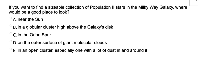 If you want to find a sizeable collection of Population Il stars in the Milky Way Galaxy, where
would be a good place to look?
A. near the Sun
B. in a globular cluster high above the Galaxy's disk
C. in the Orion Spur
D.on the outer surface of giant molecular clouds
E. in an open cluster, especially one with a lot of dust in and around it
