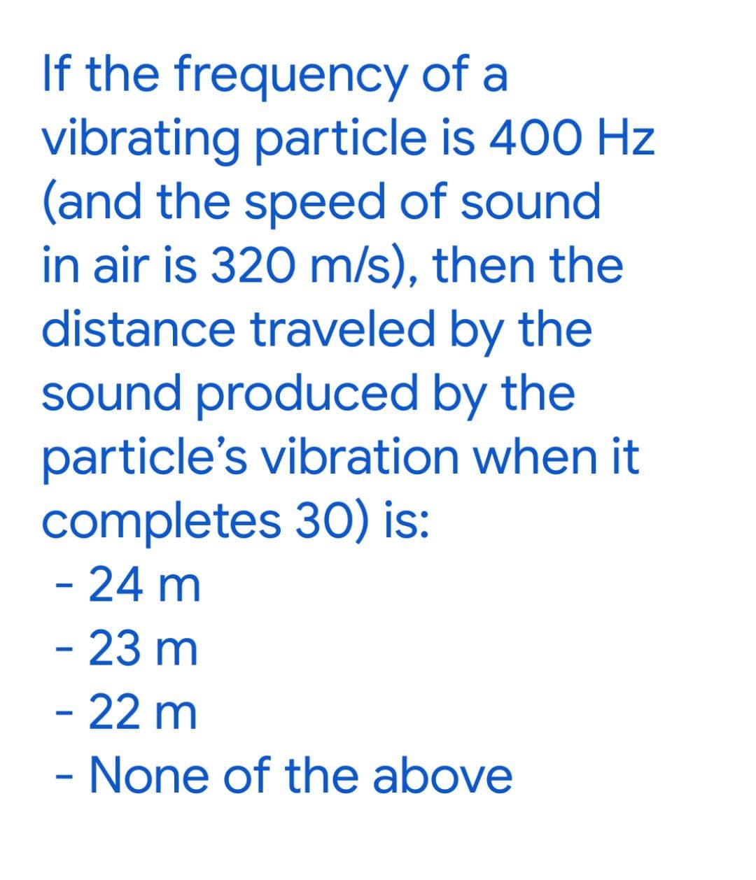 If the frequency of a
vibrating particle is 400 Hz
(and the speed of sound
in air is 320 m/s), then the
distance traveled by the
sound produced by the
particle's vibration when it
completes 30) is:
- 24 m
- 23 m
- 22 m
- None of the above