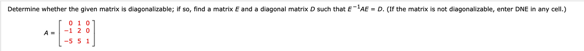 Determine whether the given matrix is diagonalizable; if so, find a matrix E and a diagonal matrix D such that E¯¹AE = D. (If the matrix is not diagonalizable, enter DNE in any cell.)
A =
0 1 0
-1 2 0
-5 5 1