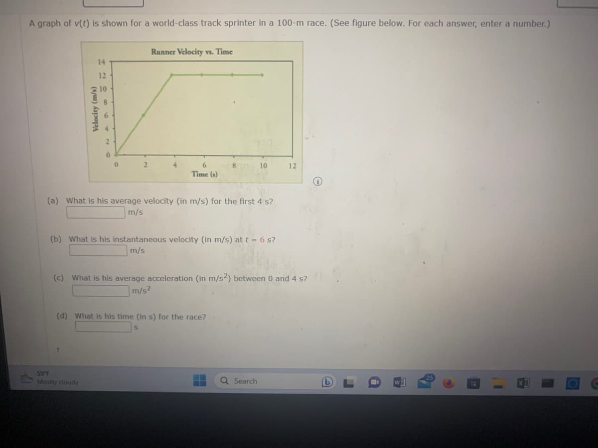 A graph of v(t) is shown for a world-class track sprinter in a 100-m race. (See figure below. For each answer, enter a number.)
Velocity (m/s)
14
12
10
2
t
0
59°F
Mostly cloudy
2
Runner Velocity vs. Time
4
6
Time (s)
(a) What is his average velocity (in m/s) for the first 4 s?
m/s
8
(b) What is his instantaneous velocity (in m/s) at t = 6 s?
m/s
(d) What is his time (in s) for the race?
10
(c) What is his average acceleration (in m/s2) between 0 and 4 s?
m/s2
Q Search
12
(b