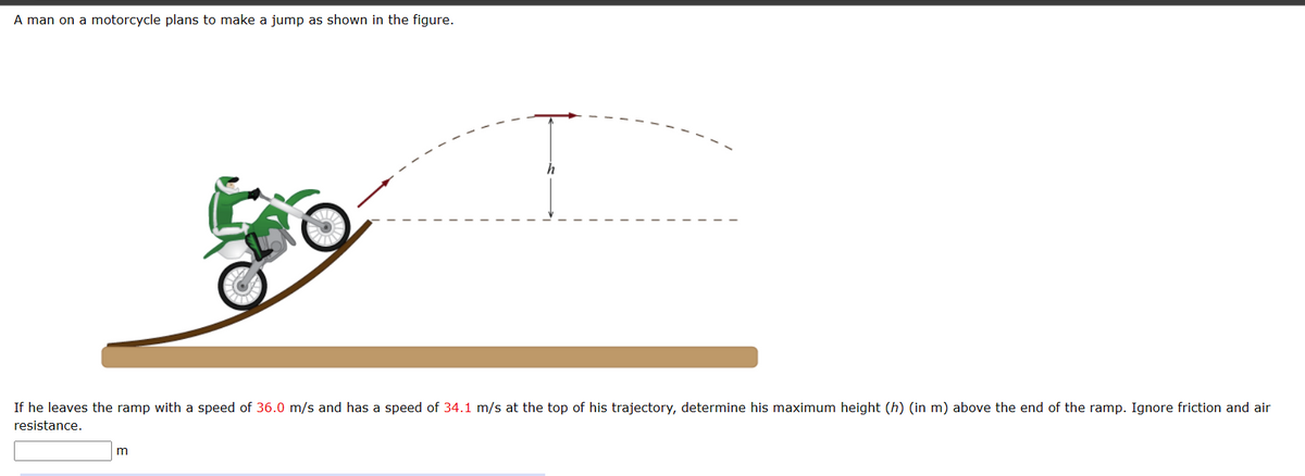 A man on a motorcycle plans to make a jump as shown in the figure.
If he leaves the ramp with a speed of 36.0 m/s and has a speed of 34.1 m/s at the top of his trajectory, determine his maximum height (h) (in m) above the end of the ramp. Ignore friction and air
resistance.
m
