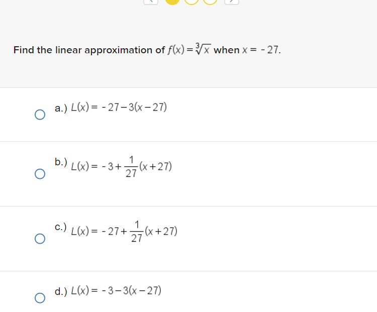 Find the linear approximation of f(x)=√x when x = -27.
O
O
G
a.) L(x) = -27-3(x-27)
b.) L(x) = -3+ (x+27)
27
c.)
L(x) = -27+ 12/17 (x+27)
d.) L(x) = -3-3(x-27)