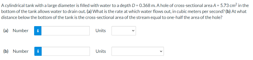 A cylindrical tank with a large diameter is filled with water to a depth D = 0.368 m. A hole of cross-sectional area A = 5.73 cm? in the
bottom of the tank allows water to drain out. (a) What is the rate at which water flows out, in cubic meters per second? (b) At what
distance below the bottom of the tank is the cross-sectional area of the stream equal to one-half the area of the hole?
(a) Number
i
Units
(b) Number
i
Units
