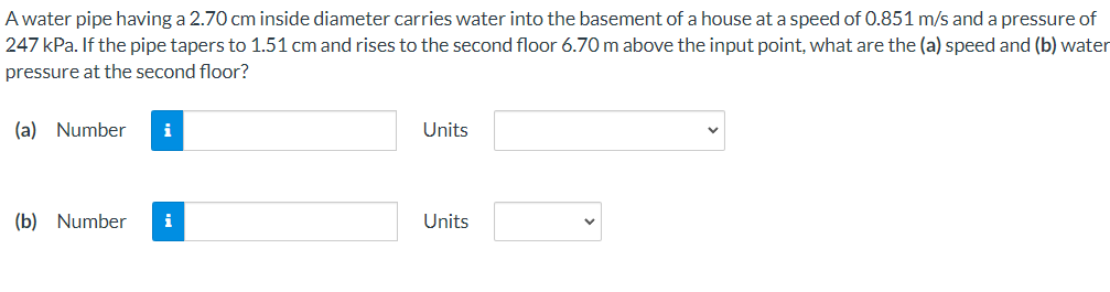 A water pipe having a 2.70 cm inside diameter carries water into the basement of a house ata speed of 0.851 m/s and a pressure of
247 kPa. If the pipe tapers to 1.51 cm and rises to the second floor 6.70 m above the input point, what are the (a) speed and (b) water
pressure at the second floor?
(a) Number
i
Units
(b) Number
Units
