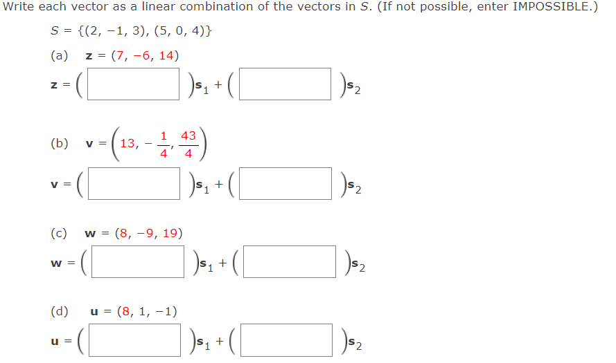 Write each vector as a linear combination of the vectors in S. (If not possible, enter IMPOSSIBLE.)
S = {(2, –1, 3), (5, 0, 4)}
(a)
z = (7, -6, 14)
)»; + (
Z =
43
(b)
V =
13,
4
4
V
+
(c)
w = (8, -9, 19)
W =
(d)
и 3D (8, 1, —1)
u =
S2
2.
2.
