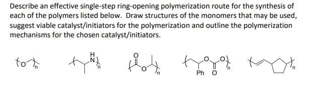 Describe an effective single-step ring-opening polymerization route for the synthesis of
each of the polymers listed below. Draw structures of the monomers that may be used,
suggest viable catalyst/initiators for the polymerization and outline the polymerization
mechanisms for the chosen catalyst/initiators.
to
Ph
