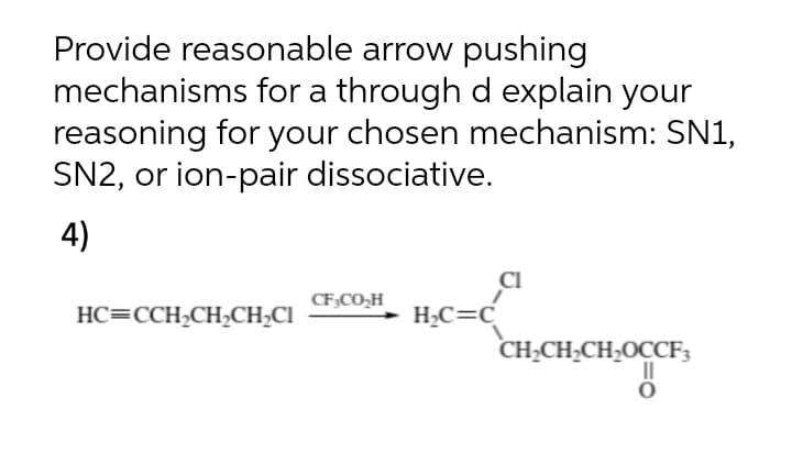 Provide reasonable arrow pushing
mechanisms for a through d explain your
reasoning for your chosen mechanism: SN1,
SN2, or ion-pair dissociative.
4)
CF;CO,H
HC=CCH2CH2CH;CI
H¿C=C
CH;CH,CH;OCCF3
