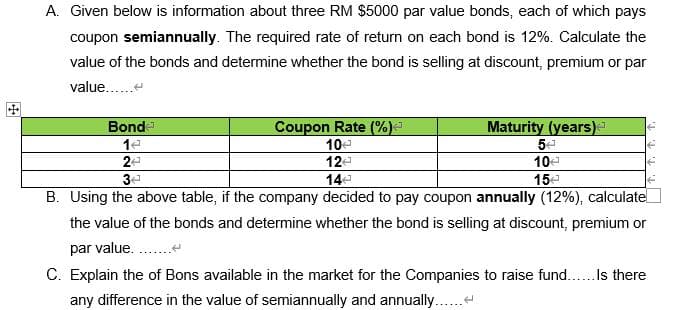 A. Given below is information about three RM $5000 par value bonds, each of which pays
coupon semiannually. The required rate of return on each bond is 12%. Calculate the
value of the bonds and determine whether the bond is selling at discount, premium or par
value......
Bonde
Coupon Rate (%)*
Maturity (years)
14
10€
5€
24
124
10€
34
144
15€
B. Using the above table, if the company decided to pay coupon annually (12%), calculate
the value of the bonds and determine whether the bond is selling at discount, premium or
par value........
↑. t. t. t.
C. Explain the of Bons available in the market for the Companies to raise fund...... Is there
any difference in the value of semiannually and annually......