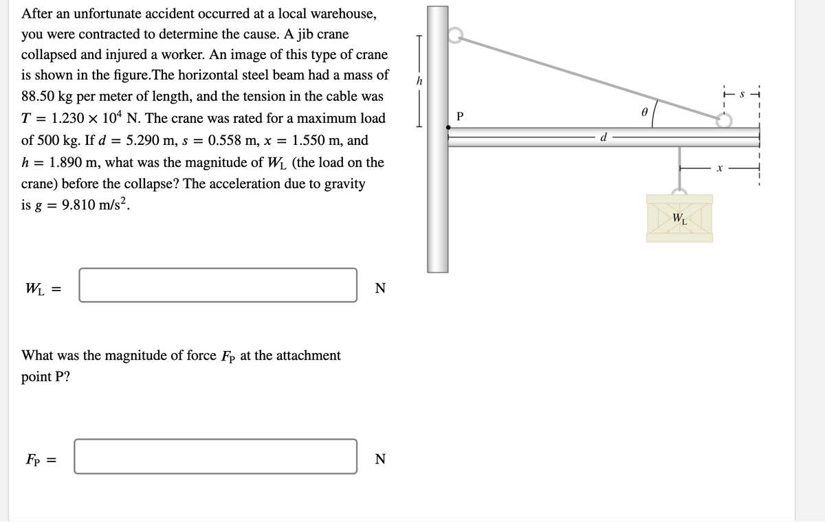 After an unfortunate accident occurred at a local warehouse,
you were contracted to determine the cause. A jib crane
collapsed and injured a worker. An image of this type of crane
is shown in the figure.The horizontal steel beam had a mass of
88.50 kg per meter of length, and the tension in the cable was
T = 1.230 x 10* N. The crane was rated for a maximum load
P
of 500 kg. Ifd =
5.290 m, s = 0.558 m, x =
1.550 m, and
h = 1.890 m, what was the magnitude of WL (the load on the
crane) before the collapse? The acceleration due to gravity
is g = 9.810 m/s?.
WL
WL
N
What was the magnitude of force Fp at the attachment
point P?
Fp =
N
