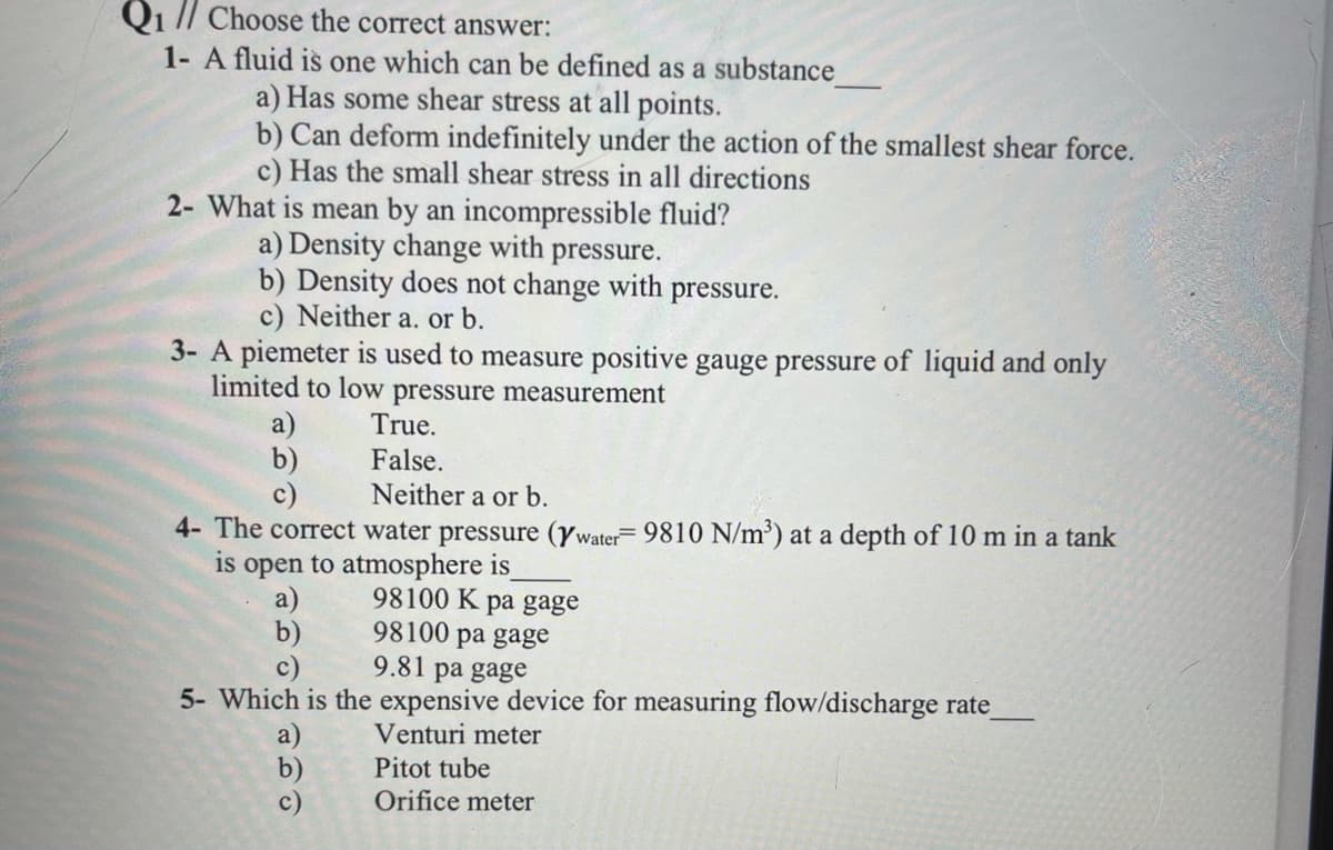Q1 // Choose the correct answer:
1- A fluid is one which can be defined as a substance
a) Has some shear stress at all points.
b) Can deform indefinitely under the action of the smallest shear force.
c) Has the small shear stress in all directions
2- What is mean by an incompressible fluid?
a) Density change with pressure.
b) Density does not change with pressure.
c) Neither a. or b.
3- A piemeter is used to measure positive gauge pressure of liquid and only
limited to low pressure measurement
a)
b)
c)
True.
False.
Neither a or b.
4- The correct water pressure (ywater 9810 N/m') at a depth of 10 m in a tank
is open to atmosphere is
98100 K pa gage
98100 pa gage
9.81 pa gage
a)
b)
5- Which is the expensive device for measuring flow/discharge rate
Venturi meter
a)
b)
c)
Pitot tube
Orifice meter
