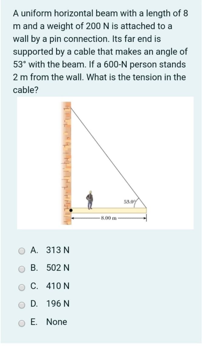 A uniform horizontal beam with a length of 8
m and a weight of 200 N is attached to a
wall by a pin connection. Its far end is
supported by a cable that makes an angle of
53° with the beam. If a 600-N person stands
2 m from the wall. What is the tension in the
cable?
58.07
53.0
8,00 m
A. 313 N
B. 502 N
C. 410 N
D. 196 N
E. None
