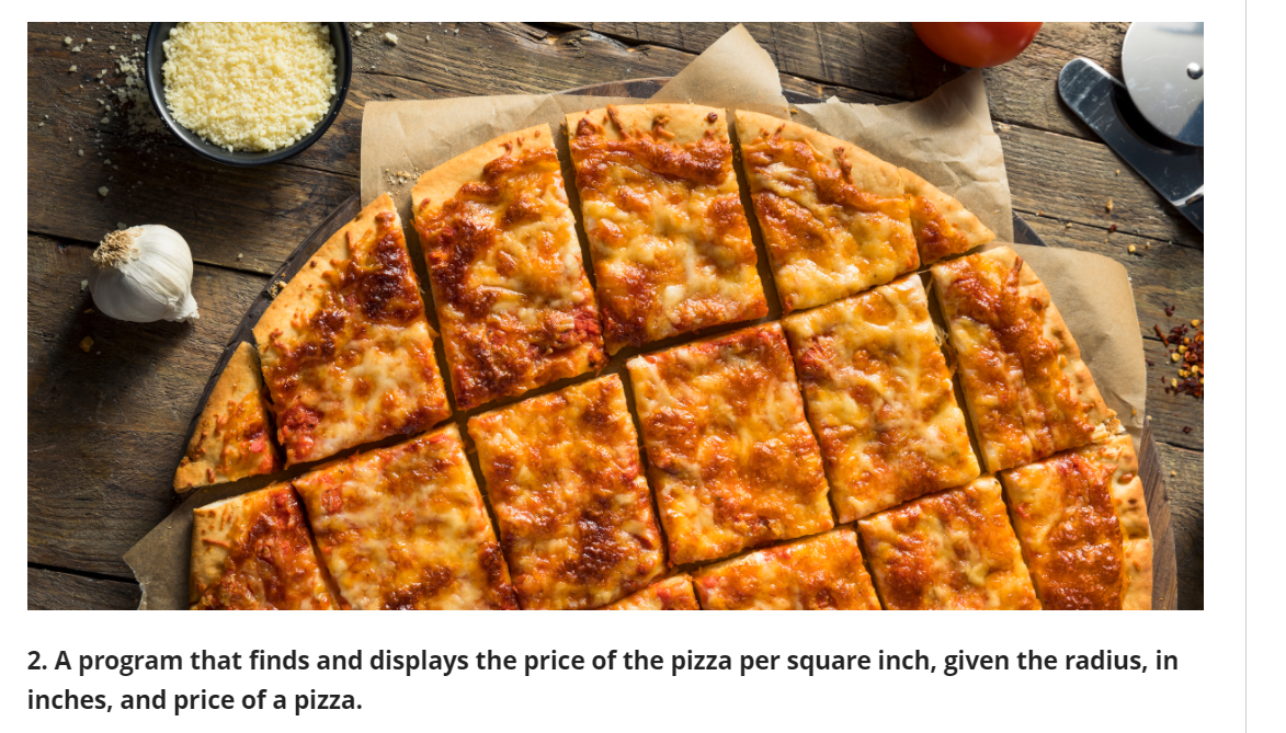2. A program that finds and displays the price of the pizza per square inch, given the radius, in
inches, and price of a pizza.
