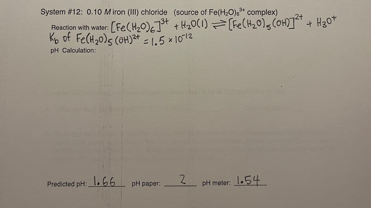 System #12: 0.10 M iron (III) chloride (source of Fe(H2O),* complex)
3+
[Fe(H2O)c]ot + H20(1) =[Fe(H20)gCOH)] + H30*
Reaction with water:
Kb of Fe(H20)s (OH)²t = 1,5 x 1012
%3D
pH Calculation:
2.
pH meter: 1.54
Predicted pH: l.66
pH paper:
1
