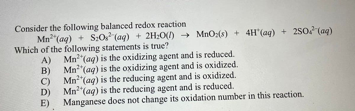 Consider the following balanced redox reaction
Mn2 (aq) + S2Og? (aq) + 2H2O(1) → MnO2(s) + 4H*(aq) + 2SO,2 (aq)
Which of the following statements is true?
A)
Mn2"(aq) is the oxidizing agent and is reduced.
B)
Mn2
(aq) is the oxidizing agent and is oxidized.
C)
Mn²"(aq) is the reducing agent and is oxidized.
Mn2*(aq) is the reducing agent and is reduced.
E)
Manganese does not change its oxidation number in this reaction.
