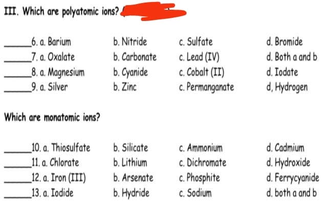 III. Which are polyatomic ions?.
_6. a. Barium
7. a. Oxalate
_8. a. Magnesium
_9. a. Silver
c. Sulfate
c. Lead (IV)
c. Cobalt (II)
c. Permanganate
d. Bromide
d. Both a and b
d. Iodate
d, Hydrogen
b. Nitride
b. Carbonate
b. Cyanide
b. Zinc
Which are monatomic ions?
_10. a. Thiosulfate
_11. a. Chlorate
_12. a. Iron (III)
C. Ammonium
c. Dichromate
c. Phosphite
C. Sodium
d. Cadmium
d. Hydroxide
d. Ferrycyanide
b. Silicate
b. Lithium
b. Arsenate
_13. a. Iodide
b. Hydride
d. both a and b

