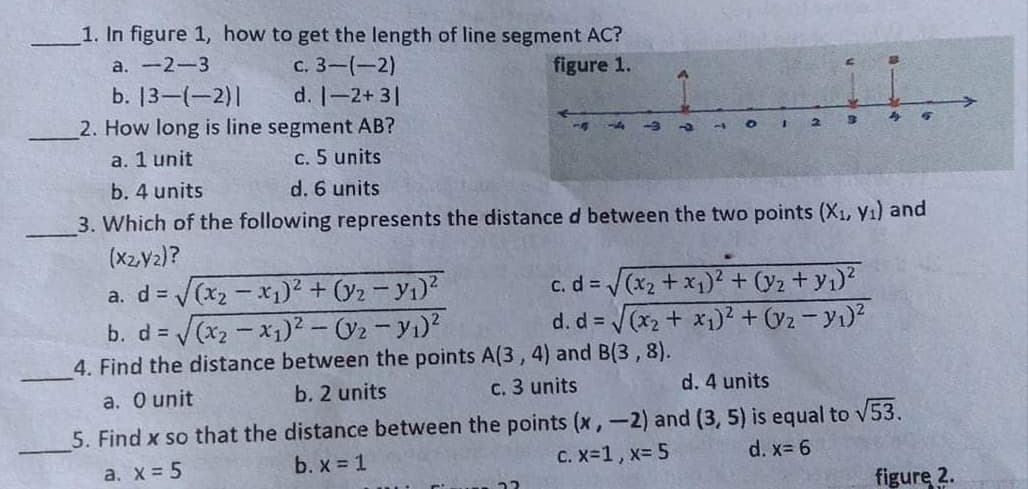 1. In figure 1, how to get the length of line segment AC?
с. 3— (—2)
d. -2+ 3|
2. How long is line segment AB?
a. -2-3
figure 1.
b. 13-(-2)|
a. 1 unit
c. 5 units
b. 4 units
d. 6 units
3. Which of the following represents the distance d between the two points (X1, Y1) and
(X2V2)?
a. d= (x2 - x1)² + (y2 - Yı)?
c. d = /(x2 + x1)² + (y2 + y1)?
d. d = (x2 + x1)² + (V2 - Y1)?
b. d =
4. Find the distance between the points A(3, 4) and B(3,8).
a. O unit
b. 2 units
c. 3 units
d. 4 units
5. Find x so that the distance between the points (x,-2) and (3, 5) is equal to v53.
b. x 1
C. x-1, x= 5
d. x= 6
a. X= 5
figure 2.
