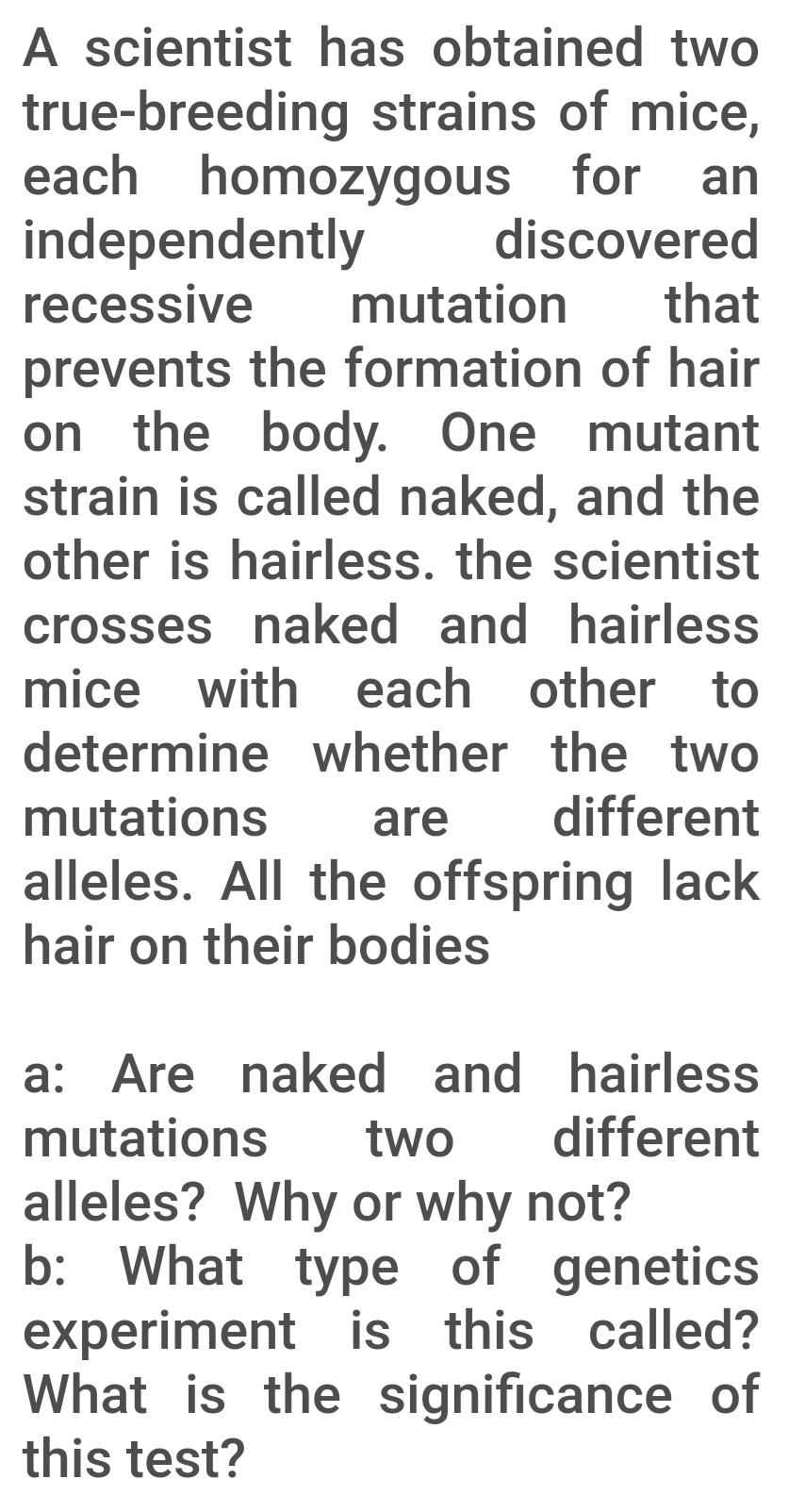 A scientist has obtained two
true-breeding strains of mice,
each homozygous for an
independently
recessive
discovered
mutation
that
prevents the formation of hair
on the body. One mutant
strain is called naked, and the
other is hairless. the scientist
crosses naked and hairless
mice with each other to
determine whether the two
mutations
are
different
alleles. All the offspring lack
hair on their bodies
a: Are naked and hairless
different
mutations
two
alleles? Why or why not?
b: What type of genetics
experiment is this called?
What is the significance of
this test?
