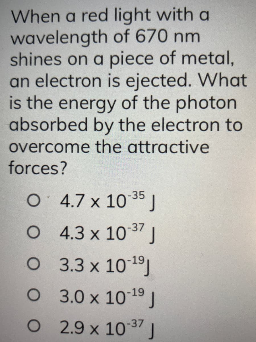 When a red light with a
wavelength of 670 nm
shines on a piece of metal,
an electron is ejected. What
is the energy of the photon
absorbed by the electron to
overcome the attractive
forces?
O 4.7 x 10-35 J
O 4.3 x 10-37 J
O
O
O
3.3 x 10-¹⁹J
3.0 x 10-¹9 J
2.9 x 10-37 J