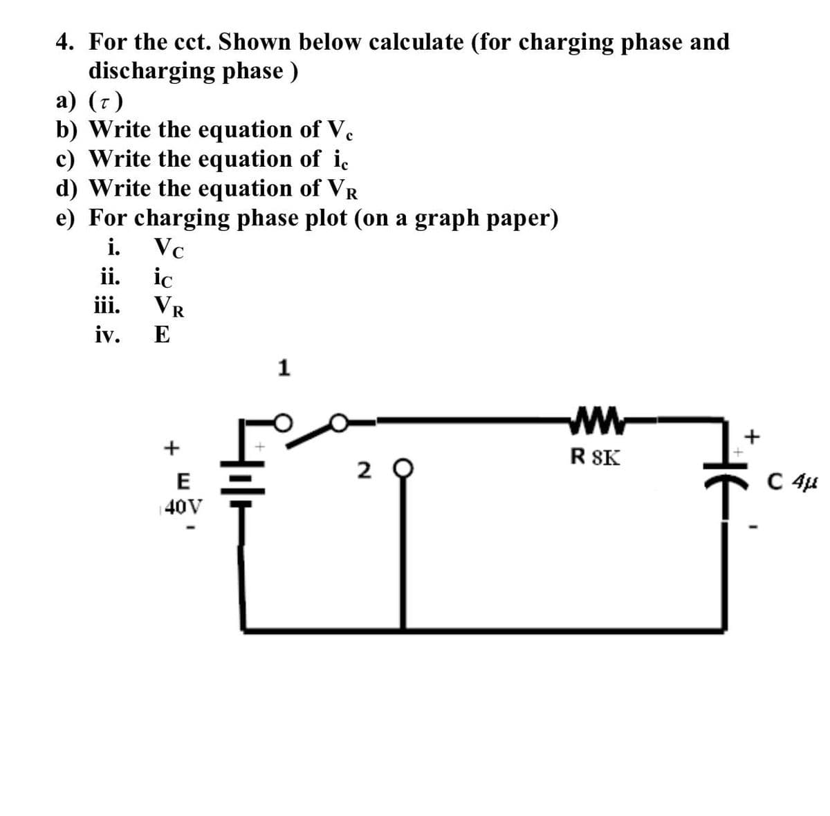 4. For the cct. Shown below calculate (for charging phase and
discharging phase)
a) (7)
b) Write the equation of Ve
c) Write the equation of ic
d) Write the equation of VR
e) For charging phase plot (on a graph paper)
i.
Vc
ii.
ic
iii.
iv.
VR
E
+
E
40V
1
Hilt
20
W www
R SK
+
C 4μ