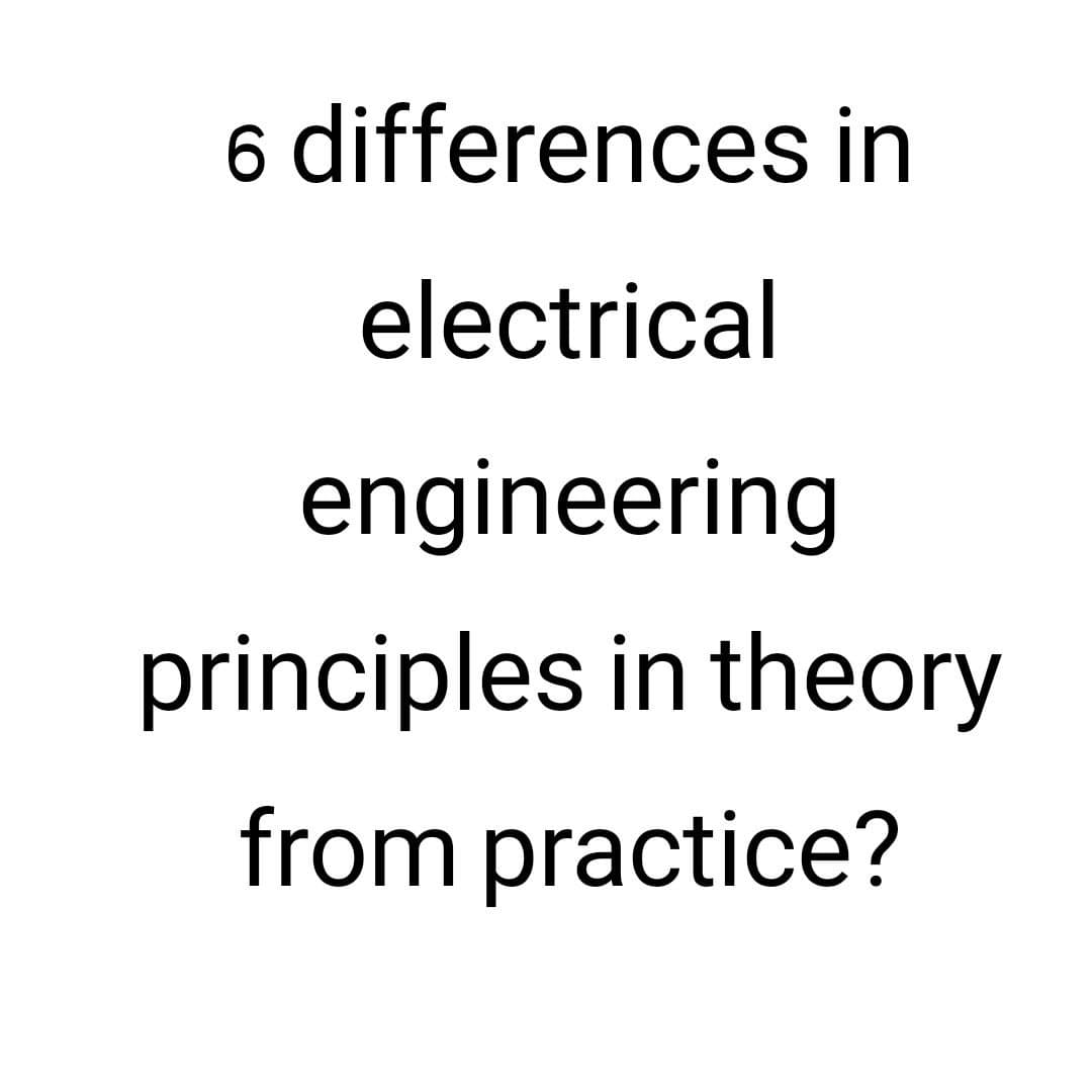 6 differences in
electrical
engineering
principles in theory
from practice?