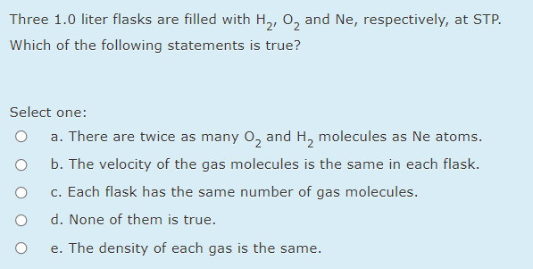 Three 1.0 liter flasks are filled with H,, 0, and Ne, respectively, at STP.
Which of the following statements is true?
Select one:
a. There are twice as many 0, and H, molecules as Ne atoms.
b. The velocity of the gas molecules is the same in each flask.
c. Each flask has the same number of gas molecules.
d. None of them is true.
e. The density of each gas is the same.
