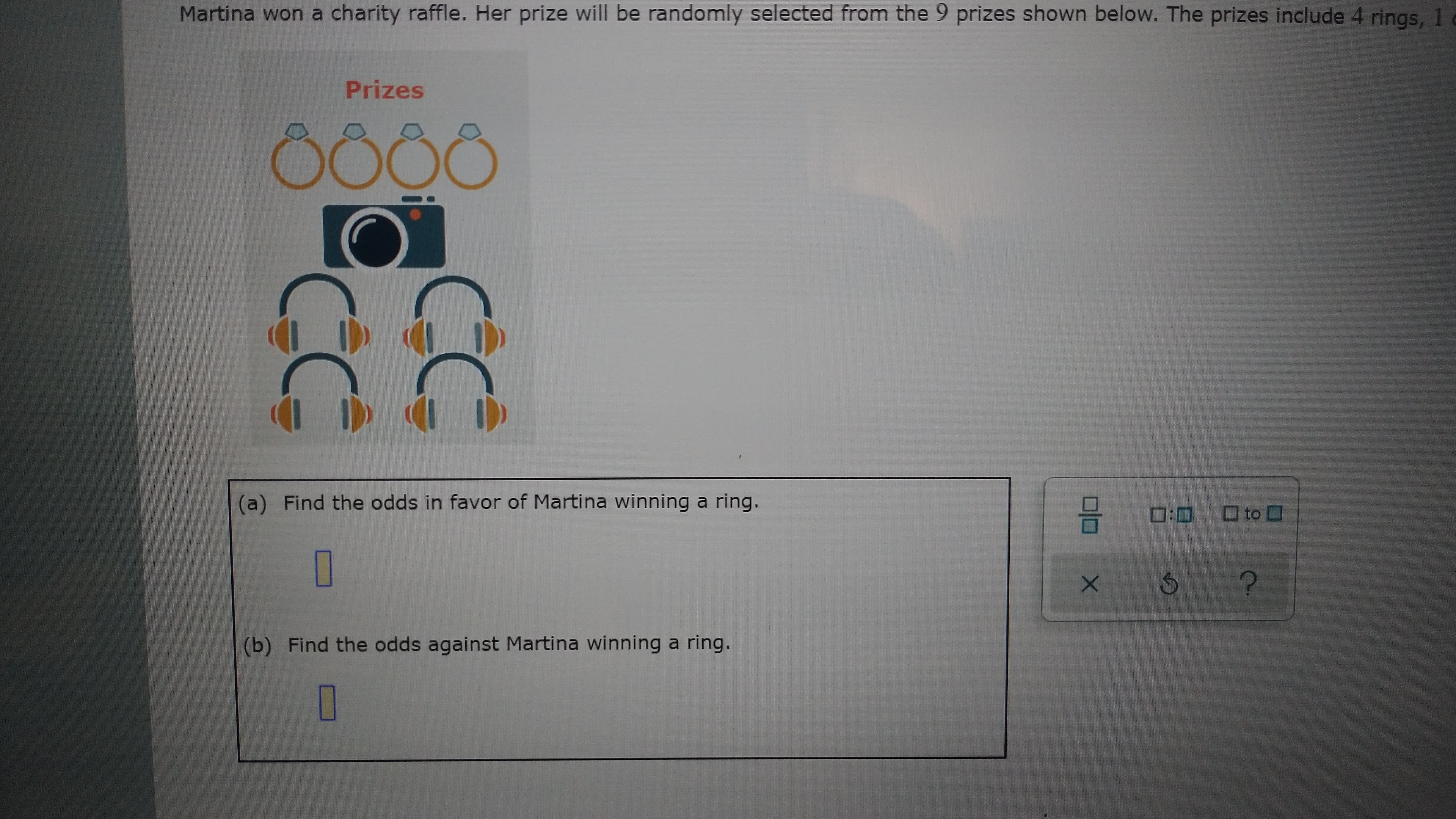 O
(b) Find the odds against Martina winning a ring.
5.
O
(a) Find the odds in favor of Martina winning a ring.
Prizes
Martina won a charity raffle. Her prize will be randomly selected from the 9 prizes shown below. The prizes include 4 rings, 1 e
?.
