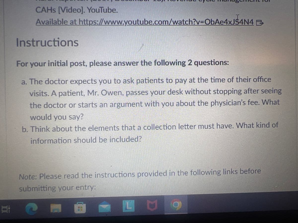 CAHS [Video]. YouTube.
Available at https://www.youtube.com/watch?v=ObAe4xJ$4N4 B
Instructions
For your initial post, please answer the following 2 questions:
a. The doctor expects you to ask patients to pay at the time of their office
visits. A patient, Mr. Owen, passes your desk without stopping after seeing
the doctor or starts an argument with you about the physician's fee. What
would you say?
b. Think about the elements that a collection letter must have. What kind of
information should be included?
Note: Please read the instructions provided in the following links before
submitting your entry:
방 (
LU O