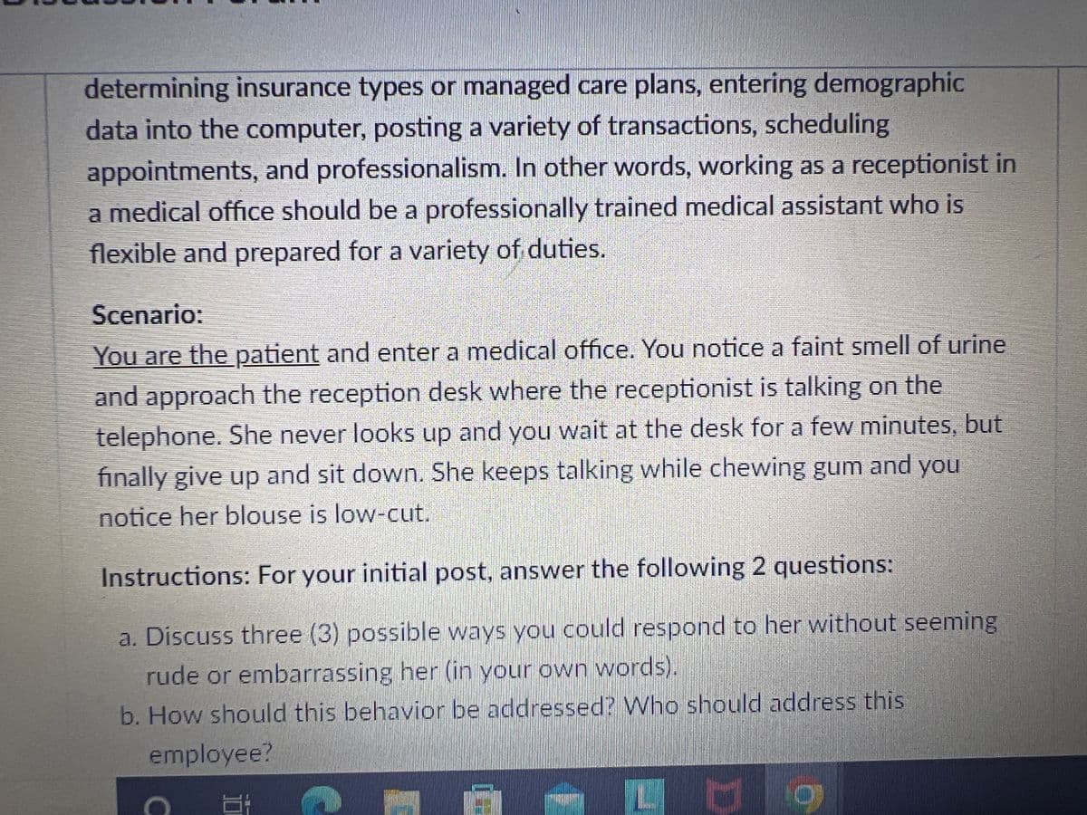 determining insurance types or managed care plans, entering demographic
data into the computer, posting a variety of transactions, scheduling
appointments, and professionalism. In other words, working as a receptionist in
a medical office should be a professionally trained medical assistant who is
flexible and prepared for a variety of duties.
Scenario:
You are the patient and enter a medical office. You notice a faint smell of urine
and approach the reception desk where the receptionist is talking on the
telephone. She never looks up and you wait at the desk for a few minutes, but
finally give up and sit down. She keeps talking while chewing gum and you
notice her blouse is low-cut.
Instructions: For your initial post, answer the following 2 questions:
a. Discuss three (3) possible ways you could respond to her without seeming
rude or embarrassing her (in your own words).
b. How should this behavior be addressed? Who should address this
employee?
Ug