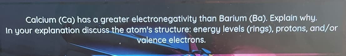 Calcium (Ca) has a greater electronegativity than Barium (Ba). Explain why.
In your explanation discuss the atom's structure: energy levels (rings), protons, and/or
valence electrons.
