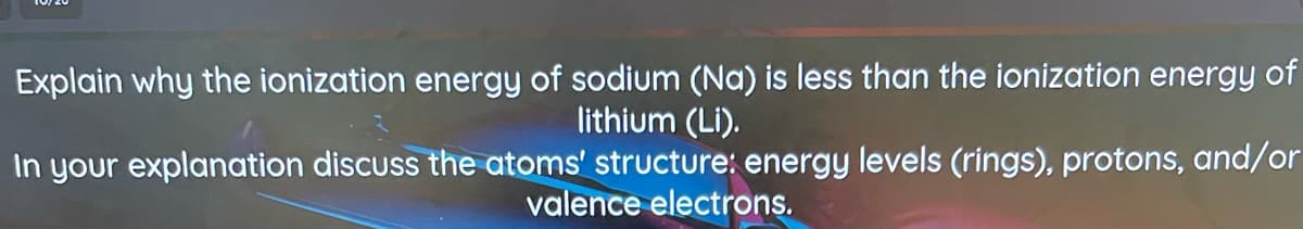 Explain why the ionization energy of sodium (Na) is less than the ionization energy of
lithium (Li).
In your explanation discuss the atoms' structure: energy levels (rings), protons, and/or
valence electrons.
