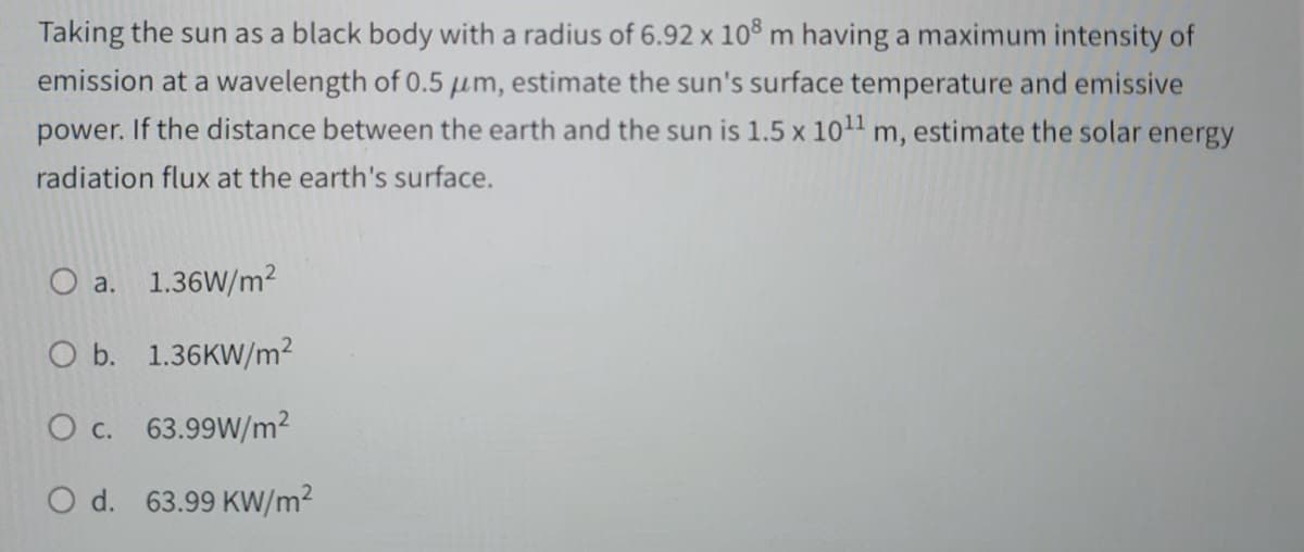 Taking the sun as a black body with a radius of 6.92 x 108 m having a maximum intensity of
emission at a wavelength of 0.5 μm, estimate the sun's surface temperature and emissive
power. If the distance between the earth and the sun is 1.5 x 10¹¹ m, estimate the solar energy
radiation flux at the earth's surface.
a. 1.36W/m2
O b. 1.36KW/m²
O c. 63.99W/m²
O d. 63.99 KW/m²