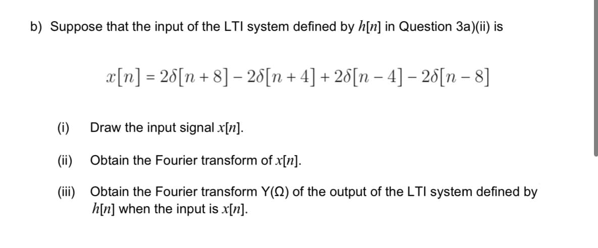 b) Suppose that the input of the LTI system defined by h[n] in Question 3a)(ii) is
x[n] = 28[n+8]-26[n+4] + 26[n-4] - 25[n—8]
(i) Draw the input signal x[n].
(ii)
Obtain the Fourier transform of x[n].
(iii) Obtain the Fourier transform Y(Q) of the output of the LTI system defined by
h[n] when the input is x[n].