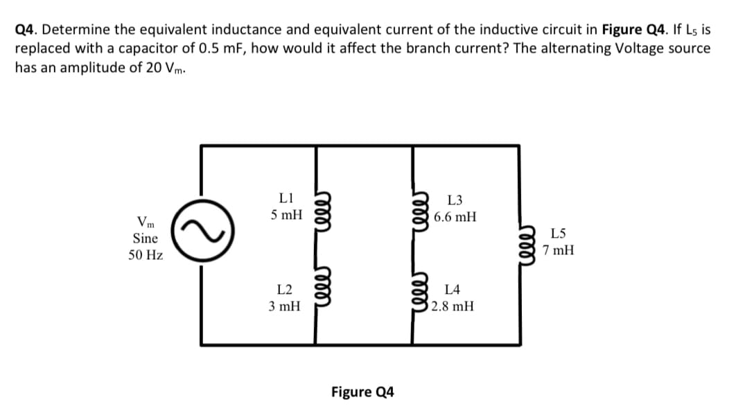 Q4. Determine the equivalent inductance and equivalent current of the inductive circuit in Figure Q4. If L5 is
replaced with a capacitor of 0.5 mF, how would it affect the branch current? The alternating Voltage source
has an amplitude of 20 Vm.
Vm
Sine
50 Hz
3
L1
L3
5 mH
6.6 mH
SE
L2
L4
2.8 mH
3 mH
rele
cele
Figure Q4
reee
m
rele
L5
7 mH