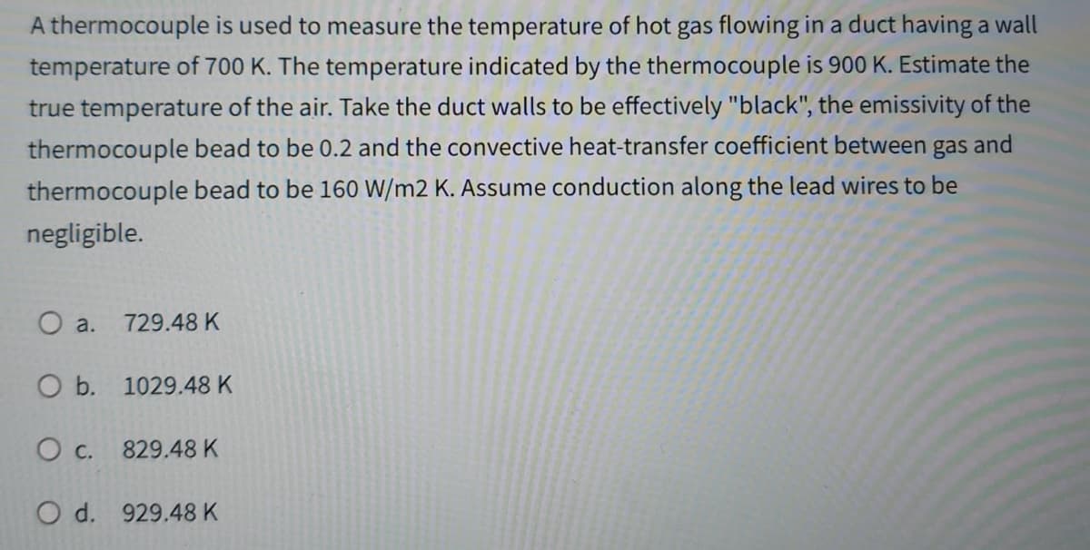 A thermocouple is used to measure the temperature of hot gas flowing in a duct having a wall
temperature of 700 K. The temperature indicated by the thermocouple is 900 K. Estimate the
true temperature of the air. Take the duct walls to be effectively "black", the emissivity of the
thermocouple bead to be 0.2 and the convective heat-transfer coefficient between gas and
thermocouple bead to be 160 W/m2 K. Assume conduction along the lead wires to be
negligible.
O a. 729.48 K
O b. 1029.48 K
O c. 829.48 K
O d. 929.48 K