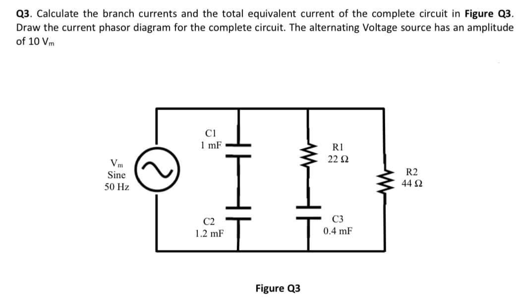 Q3. Calculate the branch currents and the total equivalent current of the complete circuit in Figure Q3.
Draw the current phasor diagram for the complete circuit. The alternating Voltage source has an amplitude
of 10 Vm
Vm
Sine
50 Hz
e
C1
1 mF
C2
1.2 mF
www
Figure Q3
R1
22 Ω
C3
0.4 mF
ww
R2
44 92