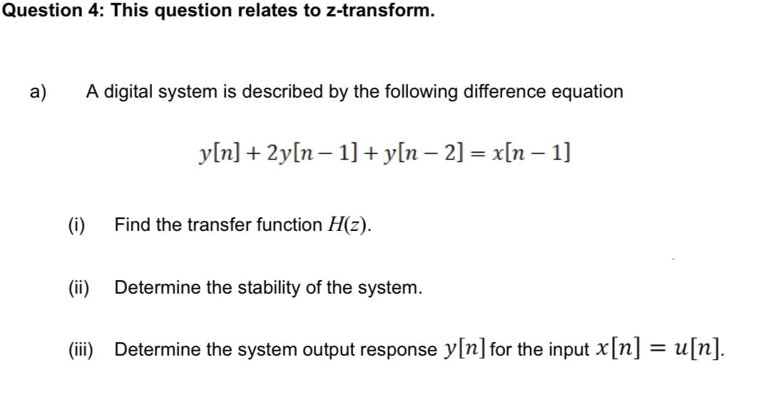 Question 4: This question relates to z-transform.
a)
A digital system is described by the following difference equation
y[n]+2y[n− 1] + y[n − 2] = x[n − 1]
-
(i)
Find the transfer function H(z).
(ii) Determine the stability of the system.
(iii) Determine the system output response y[n] for the input x[n] = u[n].