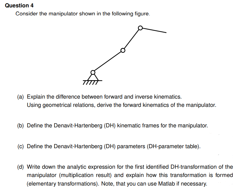 Question 4
Consider the manipulator shown in the following figure.
(a) Explain the difference between forward and inverse kinematics.
Using geometrical relations, derive the forward kinematics of the manipulator.
(b) Define the Denavit-Hartenberg (DH) kinematic frames for the manipulator.
(c) Define the Denavit-Hartenberg (DH) parameters (DH-parameter table).
(d) Write down the analytic expression for the first identified DH-transformation of the
manipulator (multiplication result) and explain how this transformation is formed
(elementary transformations). Note, that you can use Matlab if necessary.
