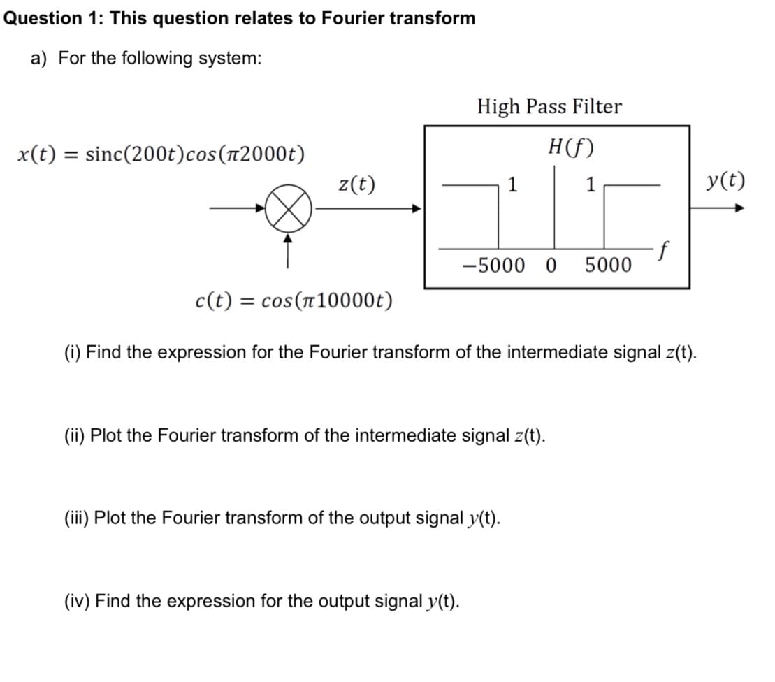 Question 1: This question relates to Fourier transform
a) For the following system:
x(t) = sinc(200t)cos(2000)
High Pass Filter
H(f)
z(t)
1
y(t)
·f
-5000 0 5000
c(t) = cos(10000)
(i) Find the expression for the Fourier transform of the intermediate signal z(t).
(ii) Plot the Fourier transform of the intermediate signal z(t).
(iii) Plot the Fourier transform of the output signal y(t).
(iv) Find the expression for the output signal y(t).