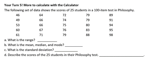 Your Turn 5! More to calculate with the Calculator
The following set of data shows the scores of 25 students in a 100-item test in Philosophy.
46
64
72
79
89
49
66
74
79
91
53
66
75
80
94
60
67
76
83
95
61
71
79
88
98
a. What is the range?
b. What is the mean, median, and mode?
c. What is the standard deviation?
d. Describe the scores of the 25 students in their Philosophy test.
