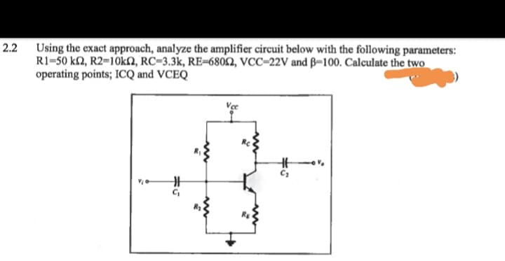 2.2 Using the exact approach, analyze the amplifier circuit below with the following parameters:
R1=50 k2, R2=1OKN, RC=3.3k, RE=6802, VCC=22V and ß–100. Calculate the two
operating points; ICQ and VCEQ
Ve
