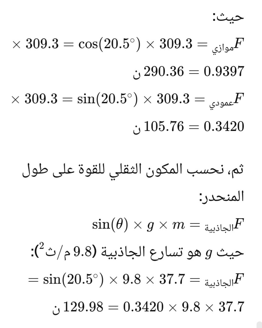 حيث:
موازي
× 309.3 = cos(20.5°) × 309.3 =
= 0.9397
290.36 ن
عمودي = 309.3 × °20.5)sin = 309.3 ×
105.76 0.3420
=
ن
ثم نحسب المكون الثقلي للقوة على طول
المنحدر:
F الجاذبية
sin(0) x g × m =
حيث و هو تسارع الجاذبية (9.8 م /ث ):
F الجاذبية = 37.7 × 9.8 × (°20.5)sin
129.98 0.3420 × 9.8 × 37.7
x
=
ن
=